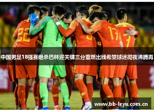 中国男足18强赛绝杀巴林迎关键三分重燃出线希望球迷彻夜沸腾再