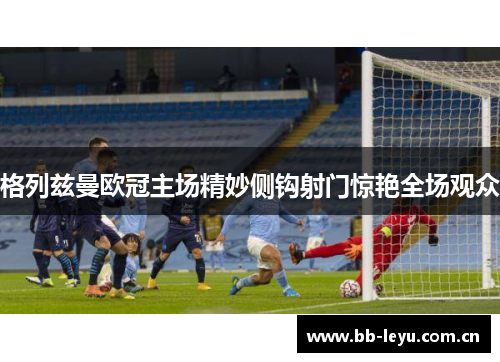 格列兹曼欧冠主场精妙侧钩射门惊艳全场观众